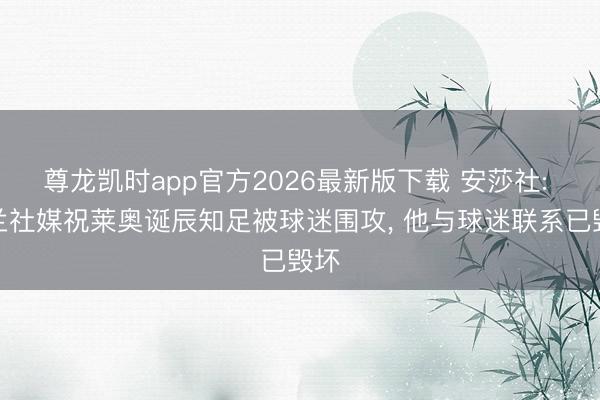 尊龙凯时app官方2026最新版下载 安莎社: 米兰社媒祝莱奥诞辰知足被球迷围攻， 他与球迷联系已毁坏