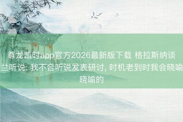 尊龙凯时app官方2026最新版下载 格拉斯纳谈米兰听说: 我不合听说发表研讨， 时机老到时我会晓喻的