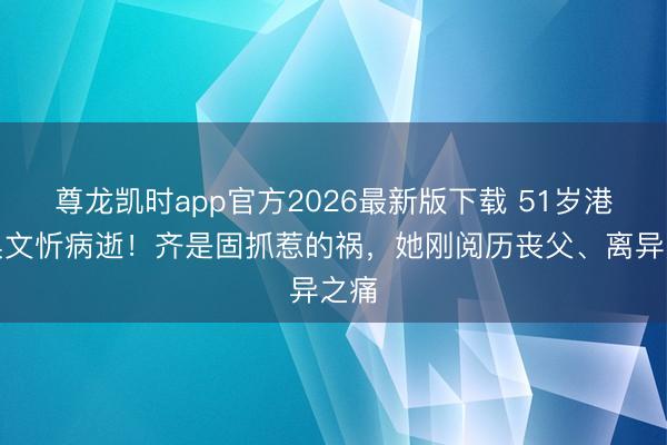 尊龙凯时app官方2026最新版下载 51岁港姐吴文忻病逝!齐是固抓惹的祸,她刚阅历丧父、离异之痛