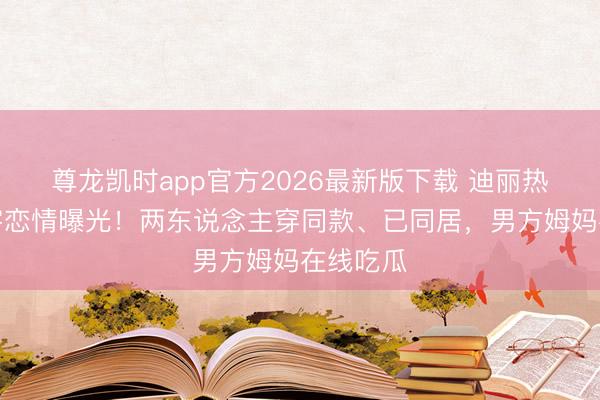 尊龙凯时app官方2026最新版下载 迪丽热巴陈飞宇恋情曝光！两东说念主穿同款、已同居，男方姆妈在线吃瓜