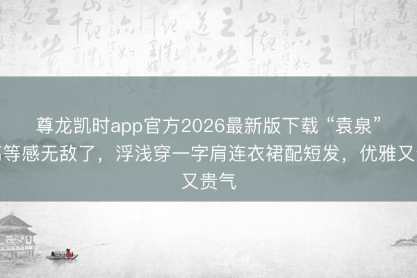 尊龙凯时app官方2026最新版下载 “袁泉”的高等感无敌了，浮浅穿一字肩连衣裙配短发，优雅又贵气
