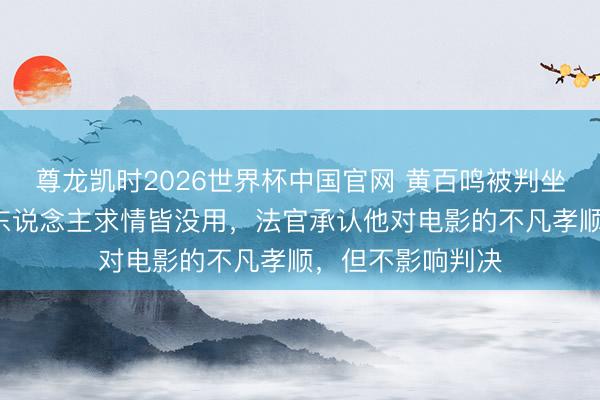 尊龙凯时2026世界杯中国官网 黄百鸣被判坐牢5个月！圈中东说念主求情皆没用，法官承认他对电影的不凡孝顺，但不影响判决