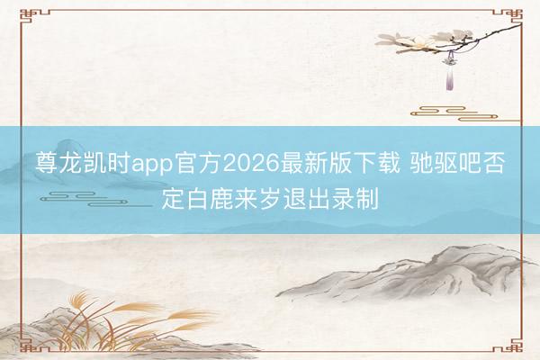 尊龙凯时app官方2026最新版下载 驰驱吧否定白鹿来岁退出录制