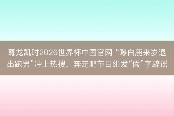 尊龙凯时2026世界杯中国官网 “曝白鹿来岁退出跑男”冲上热搜，奔走吧节目组发“假”字辟谣