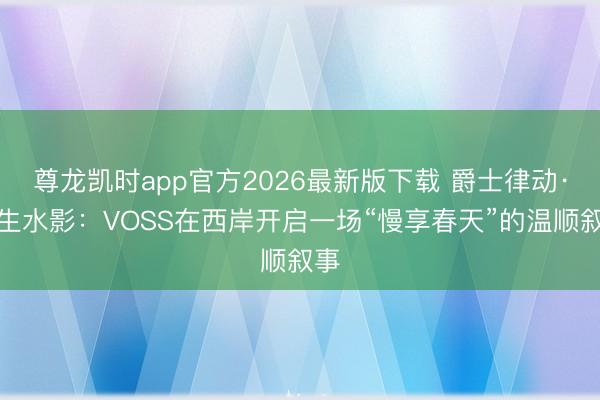 尊龙凯时app官方2026最新版下载 爵士律动·光生水影：VOSS在西岸开启一场“慢享春天”的温顺叙事
