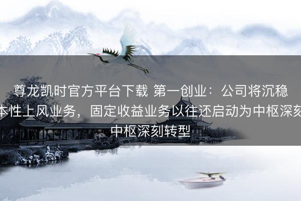 尊龙凯时官方平台下载 第一创业：公司将沉稳强化本性上风业务，固定收益业务以往还启动为中枢深刻转型