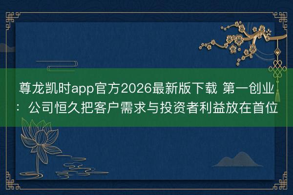 尊龙凯时app官方2026最新版下载 第一创业：公司恒久把客户需求与投资者利益放在首位