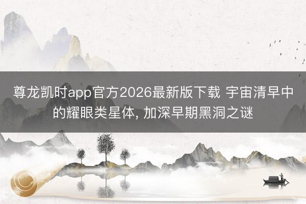 尊龙凯时app官方2026最新版下载 宇宙清早中的耀眼类星体， 加深早期黑洞之谜