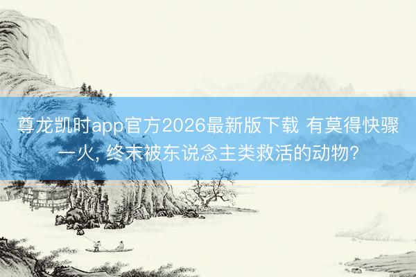 尊龙凯时app官方2026最新版下载 有莫得快骤一火， 终末被东说念主类救活的动物?