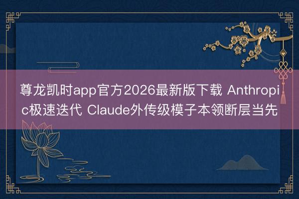 尊龙凯时app官方2026最新版下载 Anthropic极速迭代 Claude外传级模子本领断层当先