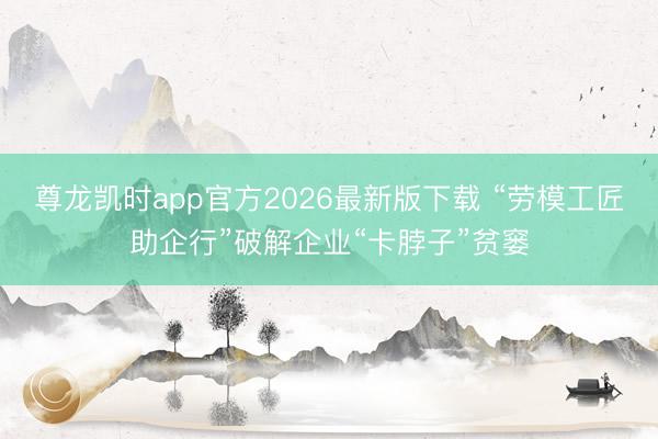 尊龙凯时app官方2026最新版下载 “劳模工匠助企行”破解企业“卡脖子”贫窭