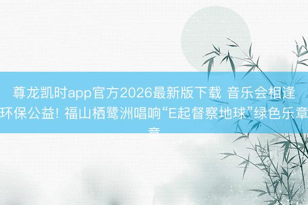 尊龙凯时app官方2026最新版下载 音乐会相逢环保公益! 福山栖鹭洲唱响“E起督察地球”绿色乐章