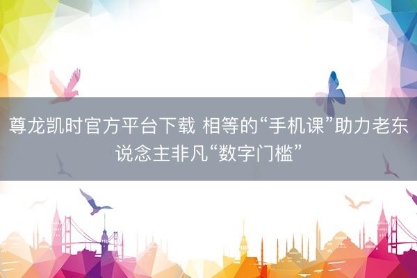 尊龙凯时官方平台下载 相等的“手机课”助力老东说念主非凡“数字门槛”
