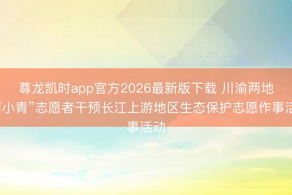 尊龙凯时app官方2026最新版下载 川渝两地“河小青”志愿者干预长江上游地区生态保护志愿作事活动