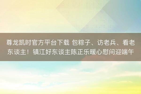 尊龙凯时官方平台下载 包粽子、访老兵、看老东谈主！镇江好东谈主陈正乐暖心慰问迎端午