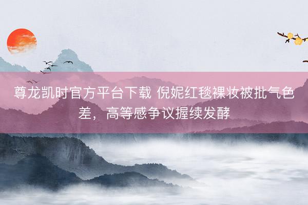 尊龙凯时官方平台下载 倪妮红毯裸妆被批气色差，高等感争议握续发酵