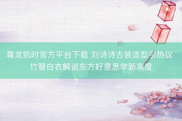 尊龙凯时官方平台下载 刘诗诗古装造型引热议 竹簪白衣解说东方好意思学新高度