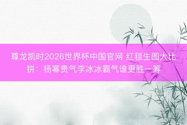 尊龙凯时2026世界杯中国官网 红毯生图大比拼：杨幂贵气李冰冰霸气谁更胜一筹
