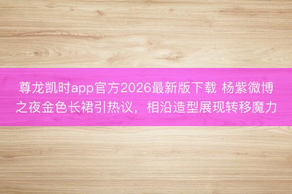 尊龙凯时app官方2026最新版下载 杨紫微博之夜金色长裙引热议，相沿造型展现转移魔力
