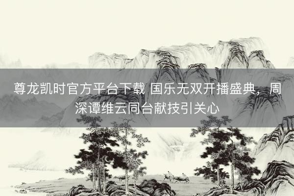 尊龙凯时官方平台下载 国乐无双开播盛典,周深谭维云同台献技引关心