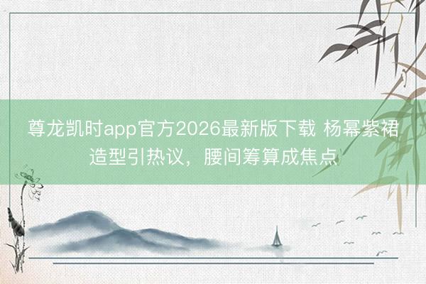 尊龙凯时app官方2026最新版下载 杨幂紫裙造型引热议，腰间筹算成焦点
