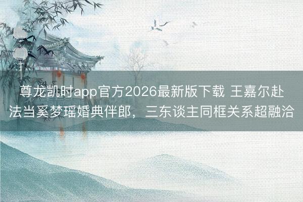 尊龙凯时app官方2026最新版下载 王嘉尔赴法当奚梦瑶婚典伴郎，三东谈主同框关系超融洽