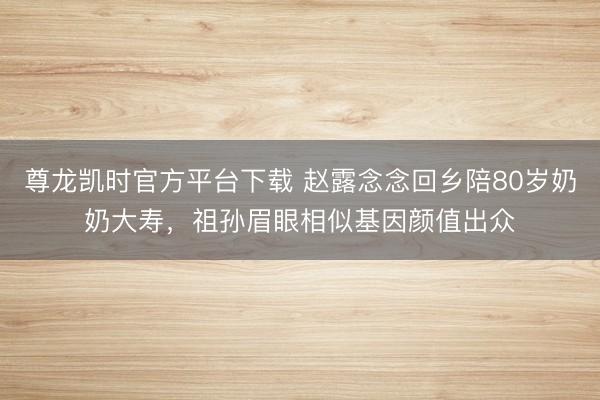 尊龙凯时官方平台下载 赵露念念回乡陪80岁奶奶大寿，祖孙眉眼相似基因颜值出众