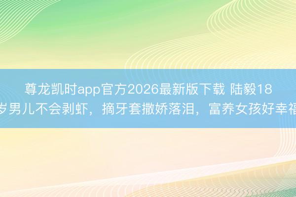 尊龙凯时app官方2026最新版下载 陆毅18岁男儿不会剥虾，摘牙套撒娇落泪，富养女孩好幸福