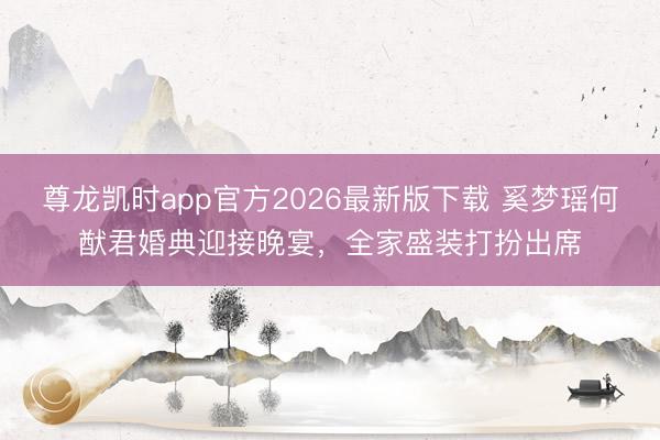尊龙凯时app官方2026最新版下载 奚梦瑶何猷君婚典迎接晚宴，全家盛装打扮出席