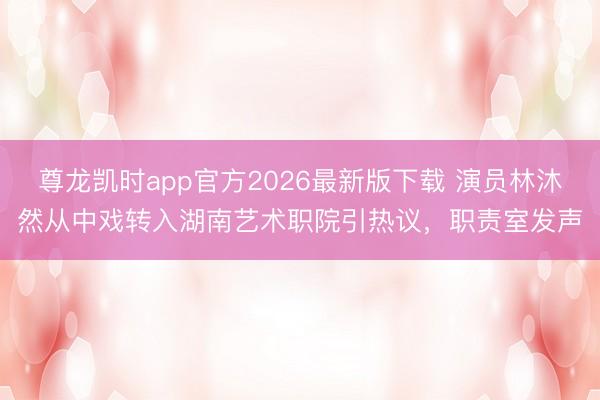 尊龙凯时app官方2026最新版下载 演员林沐然从中戏转入湖南艺术职院引热议，职责室发声