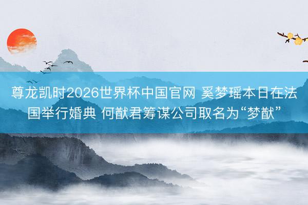 尊龙凯时2026世界杯中国官网 奚梦瑶本日在法国举行婚典 何猷君筹谋公司取名为“梦猷”