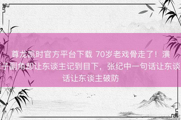 尊龙凯时官方平台下载 70岁老戏骨走了！演了一辈子副角却让东谈主记到目下，张纪中一句话让东谈主破防