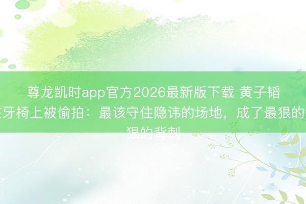 尊龙凯时app官方2026最新版下载 黄子韬躺在牙椅上被偷拍:最该守住隐讳的场地,成了最狠的背刺