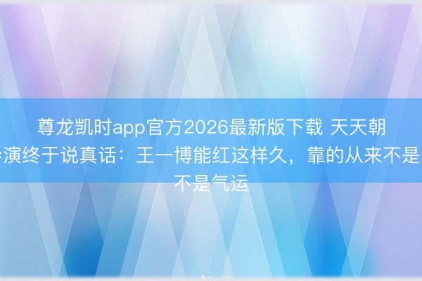 尊龙凯时app官方2026最新版下载 天天朝上导演终于说真话：王一博能红这样久，<a href=