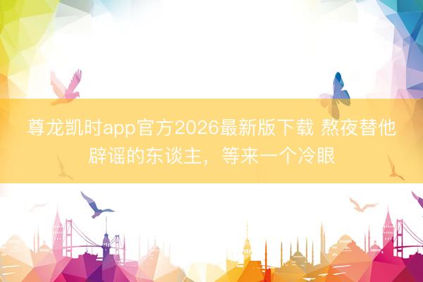 尊龙凯时app官方2026最新版下载 熬夜替他辟谣的东谈主，等来一个冷眼