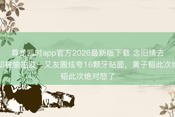 尊龙凯时app官方2026最新版下载 念旧情去复诊,却被偷拍发一又友圈炫夸16颗牙贴面,黄子韬此次绝对怒了