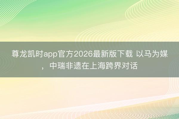 尊龙凯时app官方2026最新版下载 以马为媒，中瑞非遗在上海跨界对话