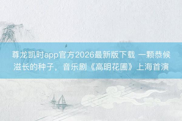 尊龙凯时app官方2026最新版下载 一颗恭候滋长的种子，音乐剧《高明花圃》上海首演