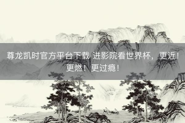 尊龙凯时官方平台下载 进影院看世界杯，更近！更燃！更过瘾！