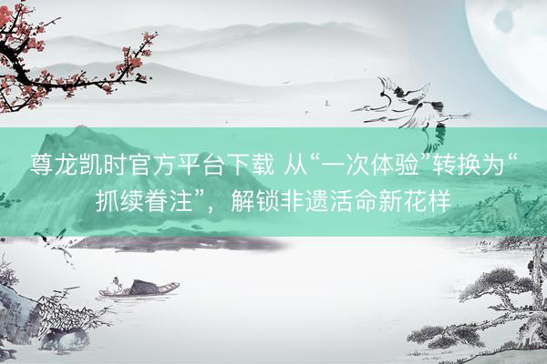 尊龙凯时官方平台下载 从“一次体验”转换为“抓续眷注”，解锁非遗活命新花样