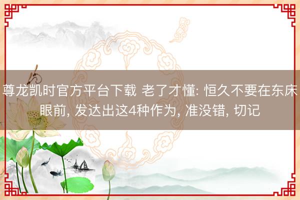 尊龙凯时官方平台下载 老了才懂: 恒久不要在东床眼前， 发达出这4种作为， 准没错， 切记