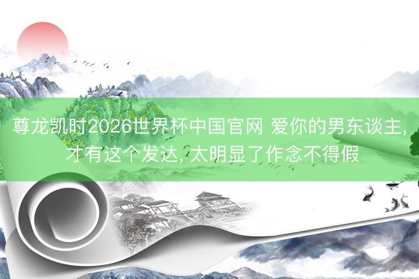 尊龙凯时2026世界杯中国官网 爱你的男东谈主， 才有这个发达， 太明显了作念不得假