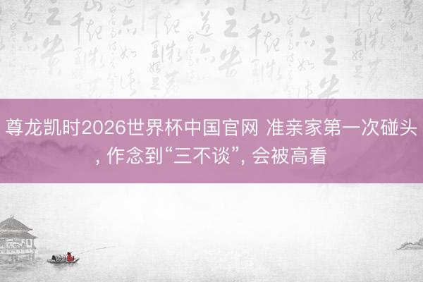 尊龙凯时2026世界杯中国官网 准亲家第一次碰头， 作念到“三不谈”， 会被高看