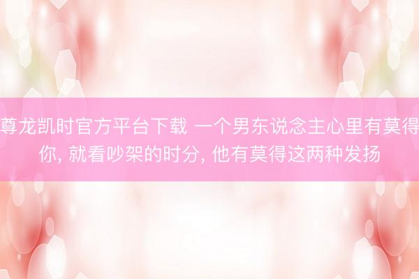 尊龙凯时官方平台下载 一个男东说念主心里有莫得你， 就看吵架的时分， 他有莫得这两种发扬