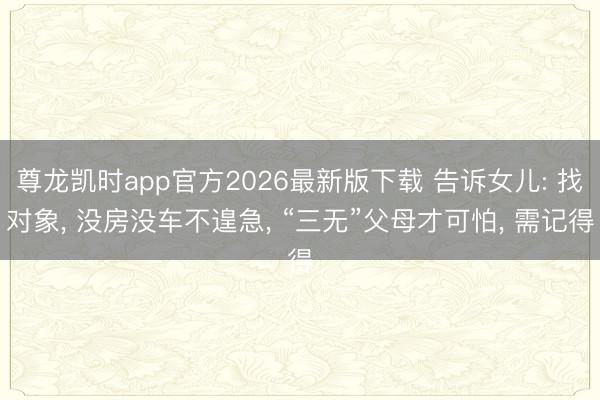 尊龙凯时app官方2026最新版下载 告诉女儿: 找对象， 没房没车不遑急， “三无”父母才可怕， 需记得