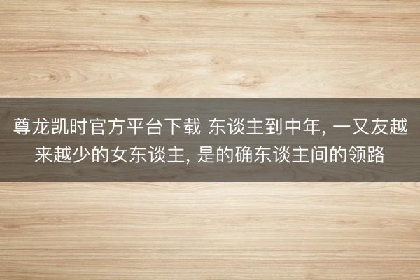 尊龙凯时官方平台下载 东谈主到中年， 一又友越来越少的女东谈主， 是的确东谈主间的领路