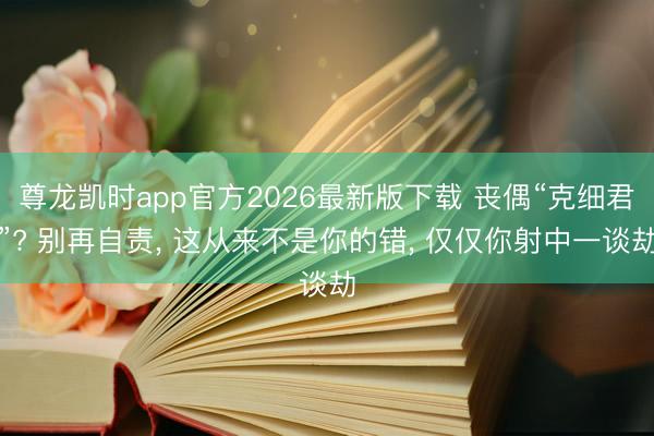 尊龙凯时app官方2026最新版下载 丧偶“克细君”? 别再自责， 这从来不是你的错， 仅仅你射中一谈劫
