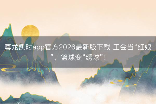 尊龙凯时app官方2026最新版下载 工会当“红娘”，篮球变“绣球”！