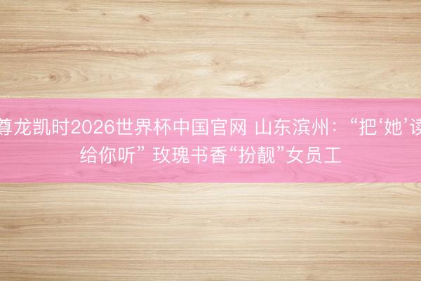 尊龙凯时2026世界杯中国官网 山东滨州：“把‘她’读给你听” 玫瑰书香“扮靓”女员工