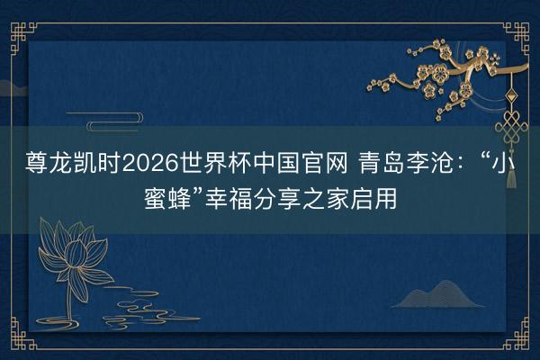 尊龙凯时2026世界杯中国官网 青岛李沧：“小蜜蜂”幸福分享之家启用
